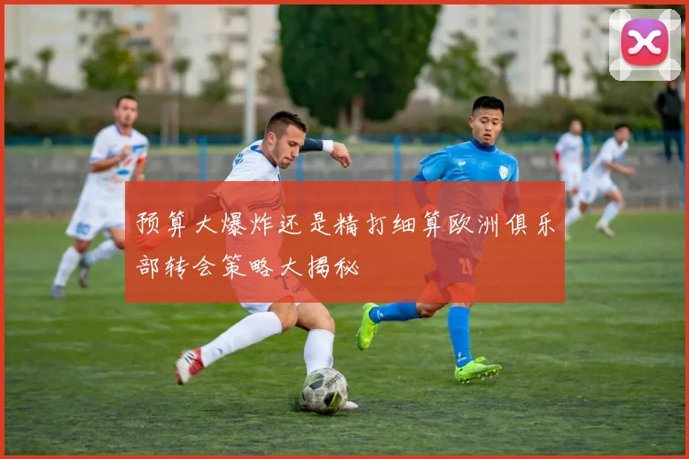 预算大爆炸还是精打细算欧洲俱乐部转会策略大揭秘