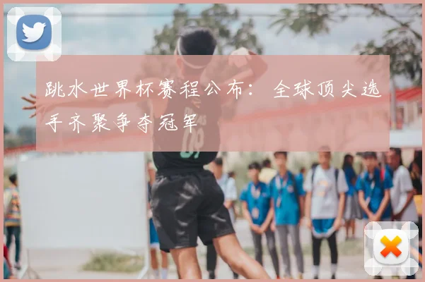 跳水世界杯赛程公布：全球顶尖选手齐聚争夺冠军