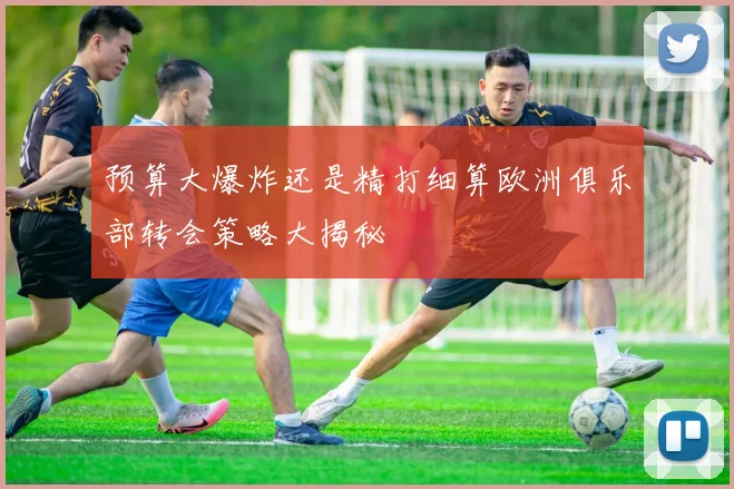 预算大爆炸还是精打细算欧洲俱乐部转会策略大揭秘