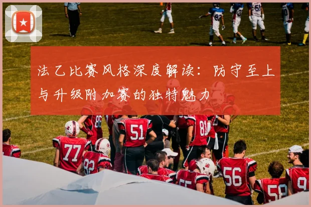 法乙比赛风格深度解读：防守至上与升级附加赛的独特魅力