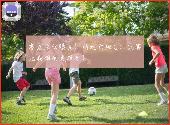 赛后采访曝光!纳达尔坦言:比赛比我想的更艰难!