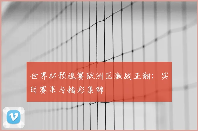世界杯预选赛欧洲区激战正酣：实时赛果与精彩集锦